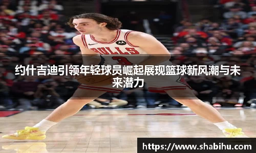 美嘉体育约什吉迪引领年轻球员崛起展现篮球新风潮与未来潜力